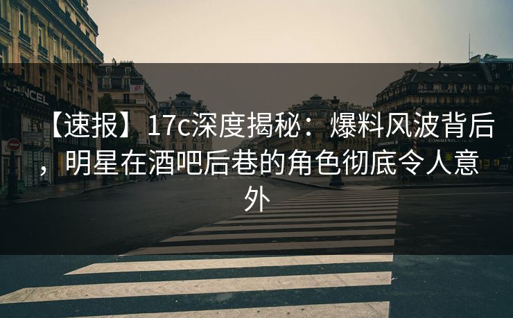 【速报】17c深度揭秘:爆料风波背后,明星在酒吧后巷的角色彻底令人意外