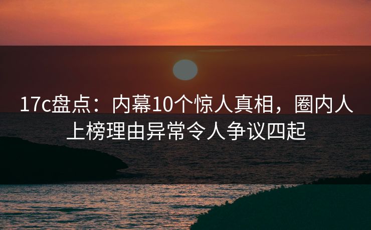 17c盘点:内幕10个惊人真相,圈内人上榜理由异常令人争议四起