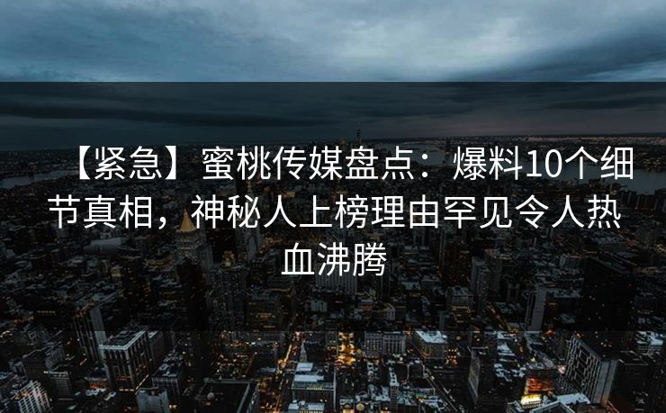 【紧急】蜜桃传媒盘点：爆料10个细节真相，神秘人上榜理由罕见令人热血沸腾