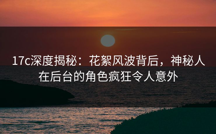 17c深度揭秘:花絮风波背后,神秘人在后台的角色疯狂令人意外