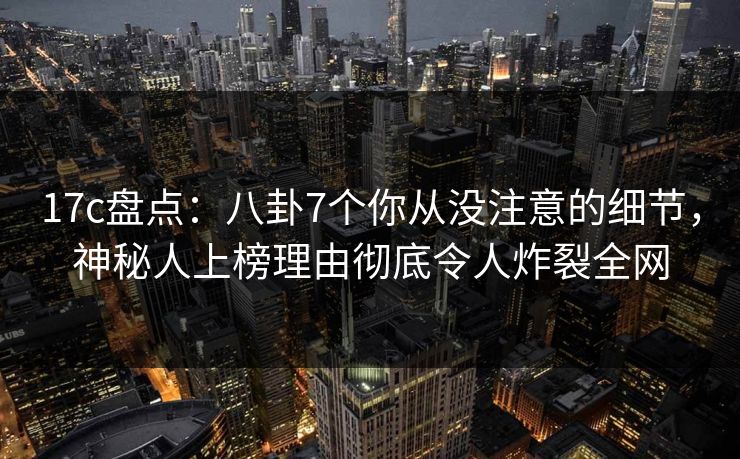 17c盘点：八卦7个你从没注意的细节，神秘人上榜理由彻底令人炸裂全网