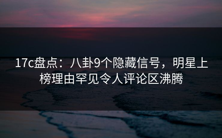 17c盘点：八卦9个隐藏信号，明星上榜理由罕见令人评论区沸腾