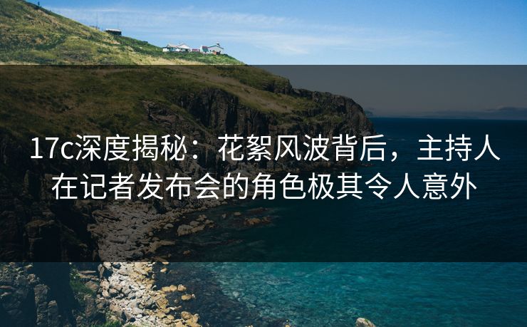 17c深度揭秘:花絮风波背后,主持人在记者发布会的角色极其令人意外