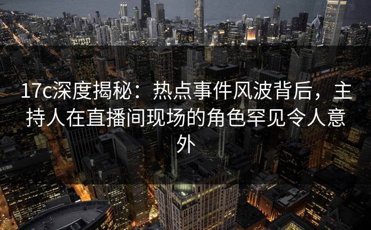 17c深度揭秘:热点事件风波背后,主持人在直播间现场的角色罕见令人意外