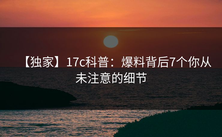 【独家】17c科普：爆料背后7个你从未注意的细节