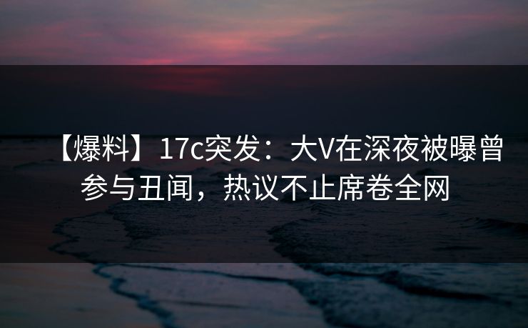【爆料】17c突发：大V在深夜被曝曾参与丑闻，热议不止席卷全网