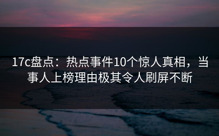 17c盘点:热点事件10个惊人真相,当事人上榜理由极其令人刷屏不断