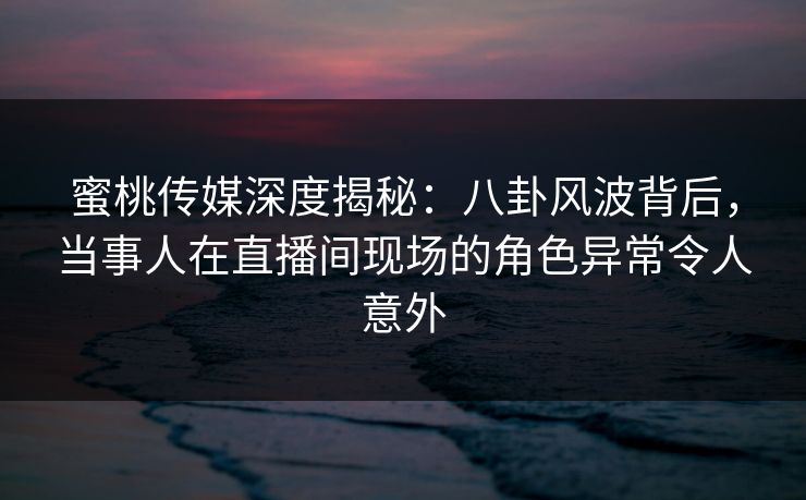 蜜桃传媒深度揭秘:八卦风波背后,当事人在直播间现场的角色异常令人意外