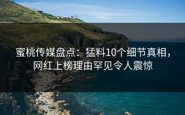 蜜桃传媒盘点:猛料10个细节真相,网红上榜理由罕见令人震惊