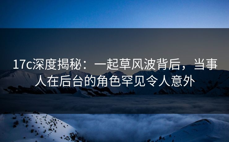 17c深度揭秘:一起草风波背后,当事人在后台的角色罕见令人意外