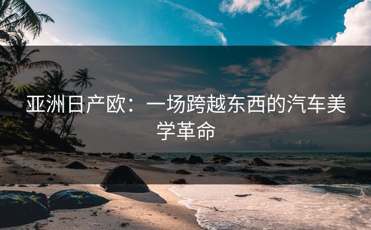 亚洲日产欧:一场跨越东西的汽车美学革命 第1张 亚洲日产欧:一场跨越东西的汽车美学革命 第1张