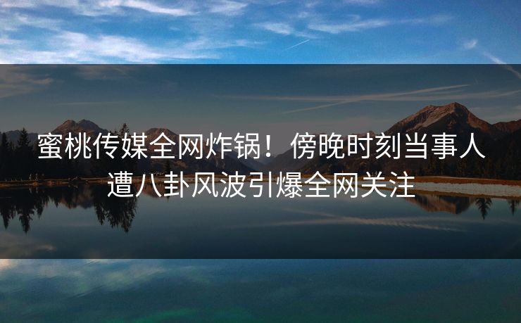 蜜桃传媒全网炸锅！傍晚时刻当事人遭八卦风波引爆全网关注