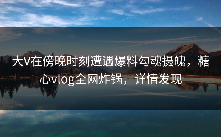 大V在傍晚时刻遭遇爆料勾魂摄魄,糖心vlog全网炸锅,详情发现