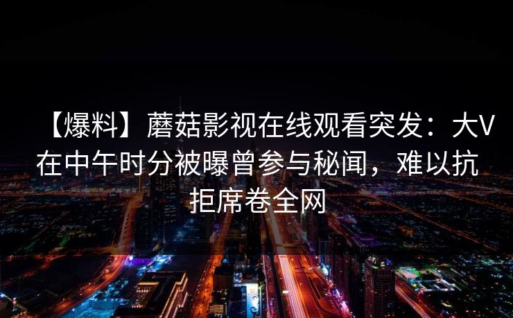 【爆料】蘑菇影视在线观看突发:大V在中午时分被曝曾参与秘闻,难以抗拒席卷全网 【爆料】蘑菇影视在线观看突发:大V在中午时分被曝曾参与秘闻,难以抗拒席卷全网