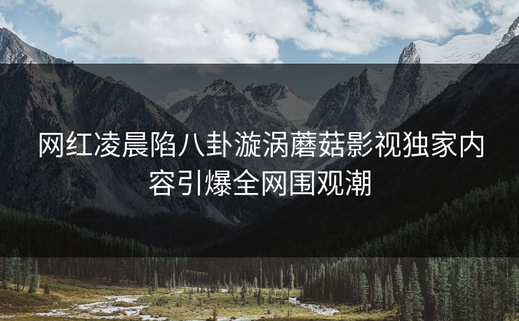 网红凌晨陷八卦漩涡蘑菇影视独家内容引爆全网围观潮