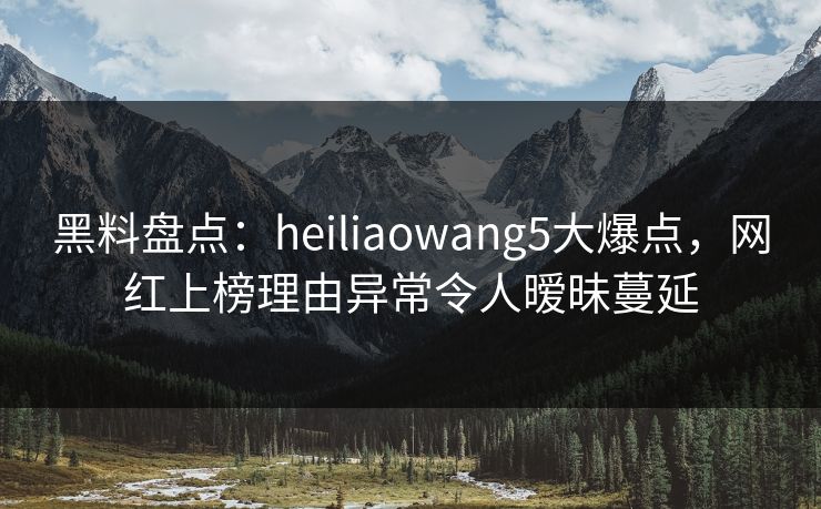 黑料盘点：heiliaowang5大爆点，网红上榜理由异常令人暧昧蔓延