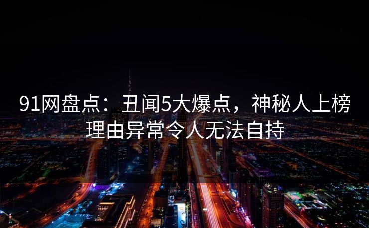 91网盘点:丑闻5大爆点,神秘人上榜理由异常令人无法自持