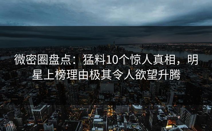 微密圈盘点:猛料10个惊人真相,明星上榜理由极其令人欲望升腾