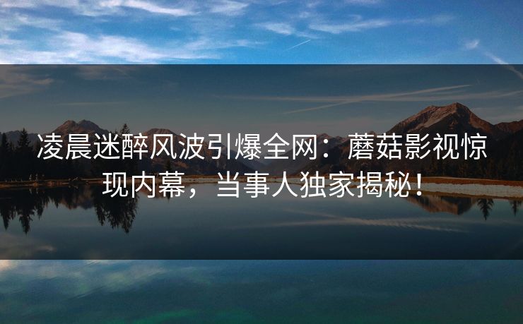 凌晨迷醉风波引爆全网:蘑菇影视惊现内幕,当事人独家揭秘!