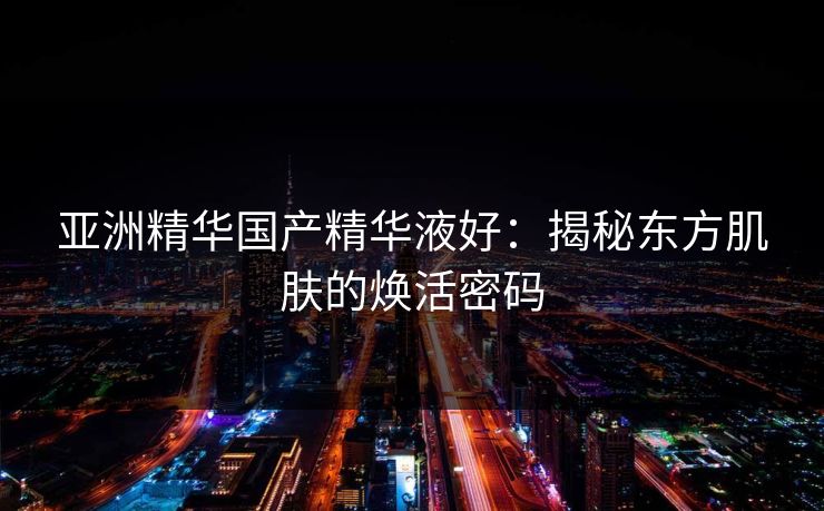亚洲精华国产精华液好:揭秘东方肌肤的焕活密码