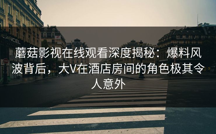蘑菇影视在线观看深度揭秘:爆料风波背后,大V在酒店房间的角色极其令人意外