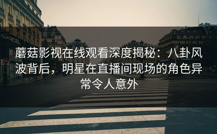 蘑菇影视在线观看深度揭秘:八卦风波背后,明星在直播间现场的角色异常令人意外