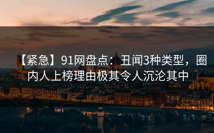 【紧急】91网盘点:丑闻3种类型,圈内人上榜理由极其令人沉沦其中