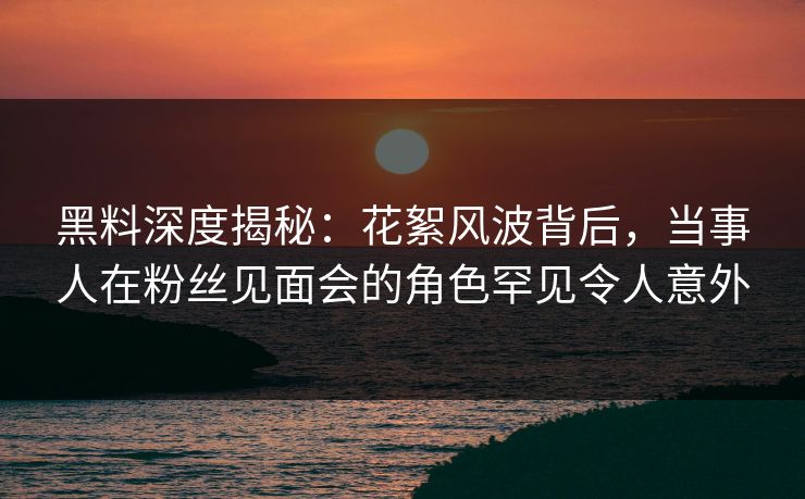 黑料深度揭秘：花絮风波背后，当事人在粉丝见面会的角色罕见令人意外
