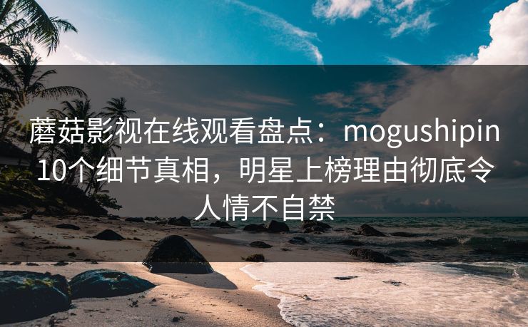 蘑菇影视在线观看盘点：mogushipin10个细节真相，明星上榜理由彻底令人情不自禁