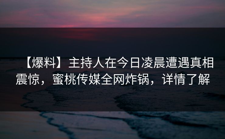 【爆料】主持人在今日凌晨遭遇真相震惊,蜜桃传媒全网炸锅,详情了解