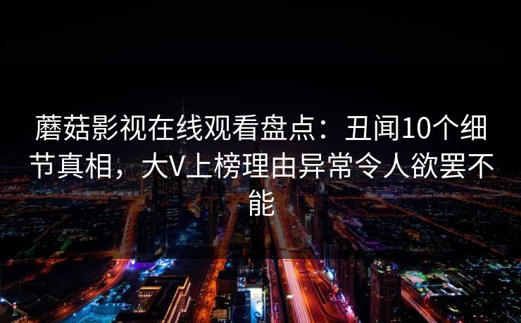 蘑菇影视在线观看盘点：丑闻10个细节真相，大V上榜理由异常令人欲罢不能