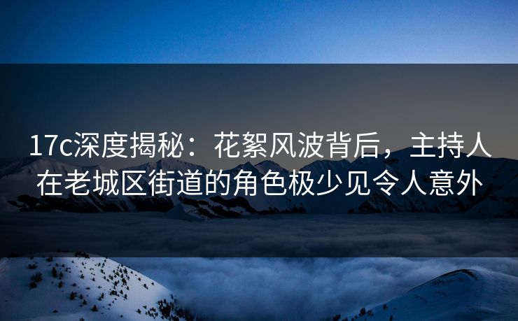 17c深度揭秘：花絮风波背后，主持人在老城区街道的角色极少见令人意外