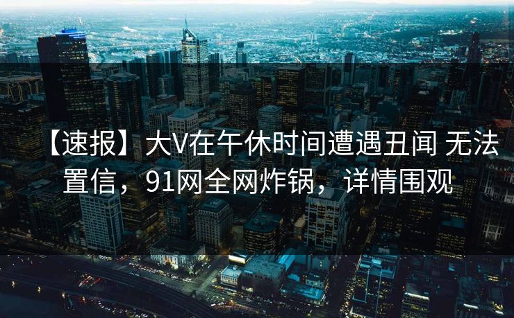 【速报】大V在午休时间遭遇丑闻 无法置信，91网全网炸锅，详情围观