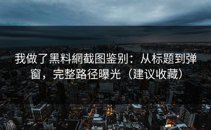 我做了黑料網截图鉴别：从标题到弹窗，完整路径曝光（建议收藏）