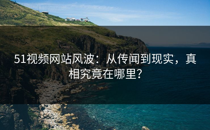 51视频网站风波:从传闻到现实,真相究竟在哪里? 51视频网站风波:从传闻到现实,真相究竟在哪里?