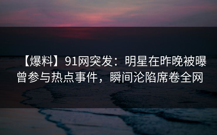【爆料】91网突发:明星在昨晚被曝曾参与热点事件,瞬间沦陷席卷全网