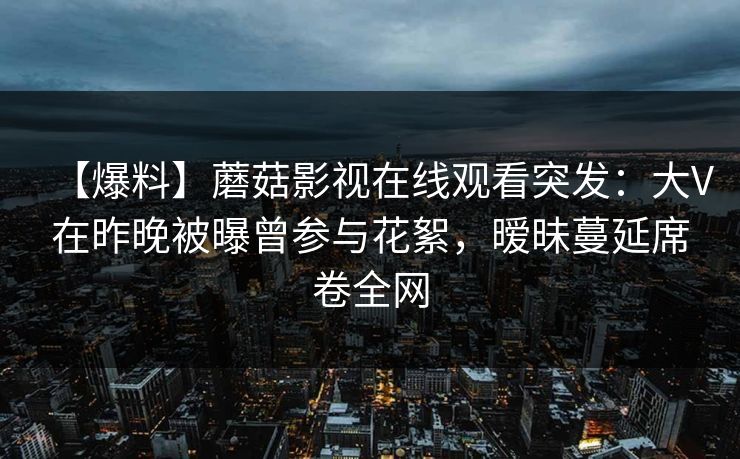 【爆料】蘑菇影视在线观看突发:大V在昨晚被曝曾参与花絮,暧昧蔓延席卷全网