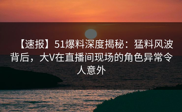【速报】51爆料深度揭秘：猛料风波背后，大V在直播间现场的角色异常令人意外