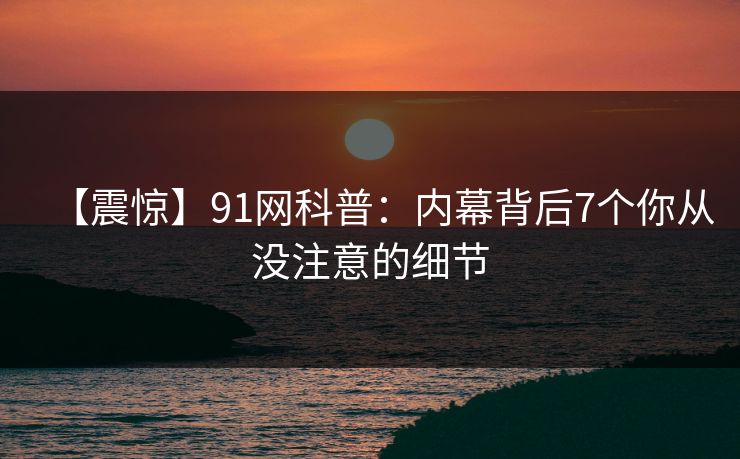 【震惊】91网科普:内幕背后7个你从没注意的细节