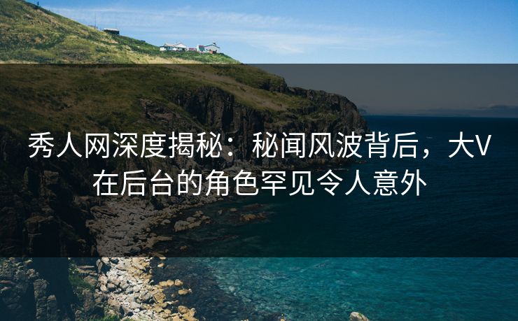 秀人网深度揭秘:秘闻风波背后,大V在后台的角色罕见令人意外