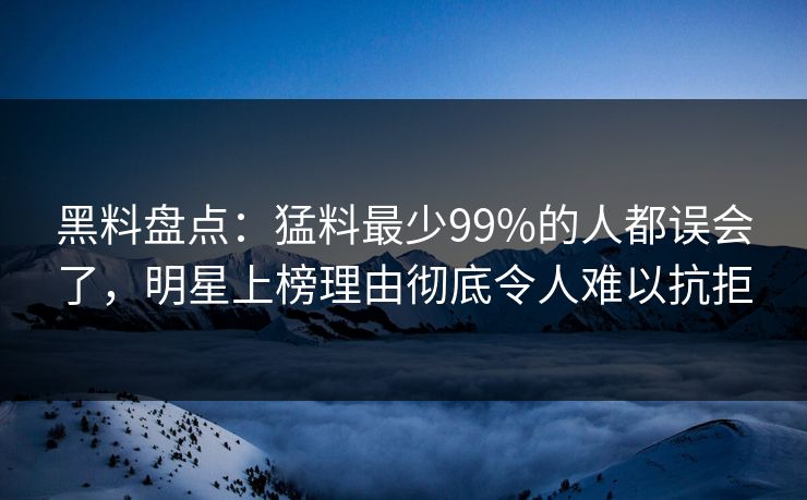 黑料盘点:猛料最少99%的人都误会了,明星上榜理由彻底令人难以抗拒