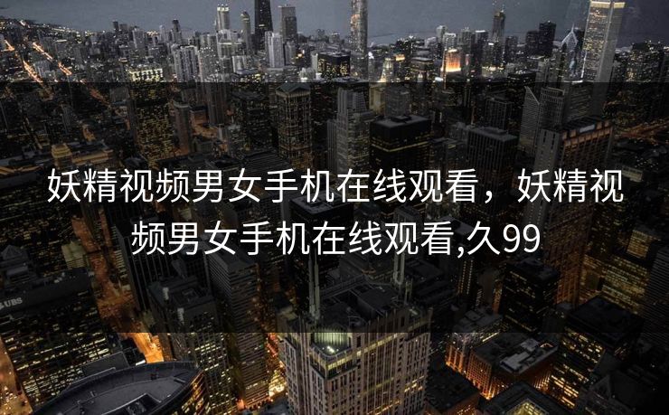 妖精视频男女手机在线观看,妖精视频男女手机在线观看,久99