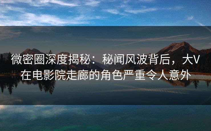 微密圈深度揭秘：秘闻风波背后，大V在电影院走廊的角色严重令人意外