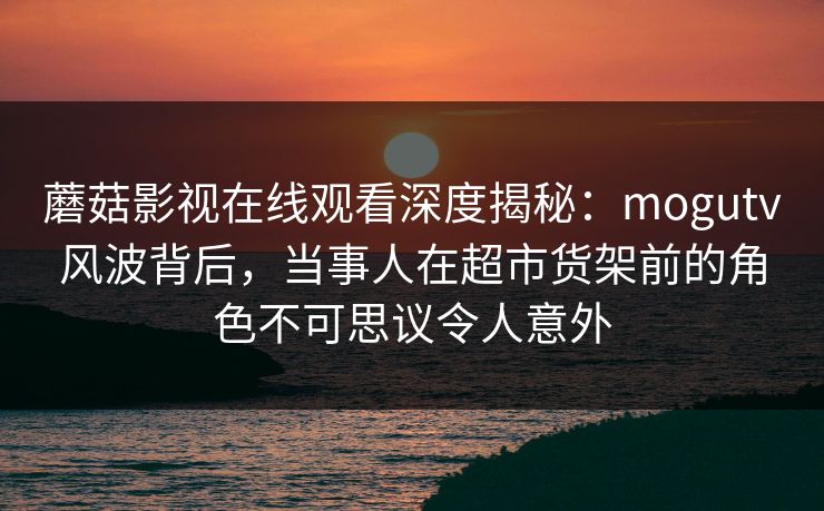 蘑菇影视在线观看深度揭秘：mogutv风波背后，当事人在超市货架前的角色不可思议令人意外