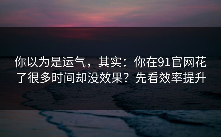 你以为是运气,其实:你在91官网花了很多时间却没效果?先看效率提升