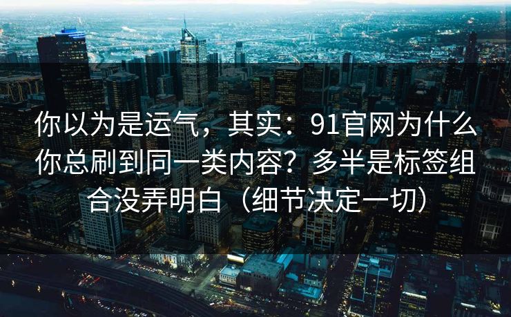 你以为是运气,其实:91官网为什么你总刷到同一类内容?多半是标签组合没弄明白(细节决定一切)