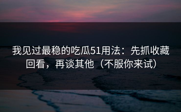 我见过最稳的吃瓜51用法：先抓收藏回看，再谈其他（不服你来试）