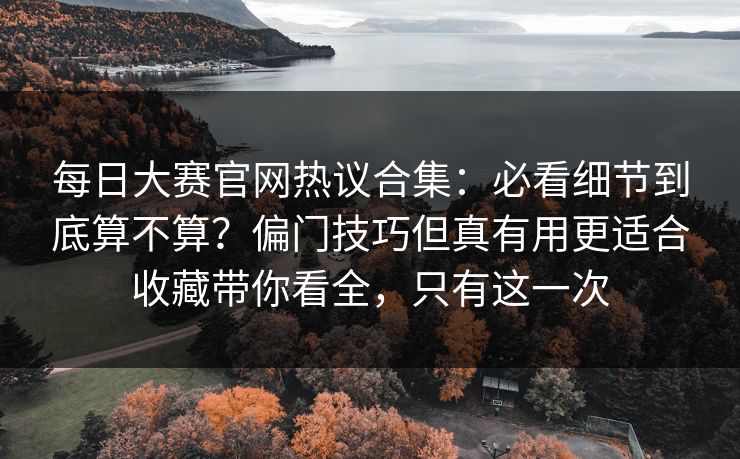 每日大赛官网热议合集：必看细节到底算不算？偏门技巧但真有用更适合收藏带你看全，只有这一次