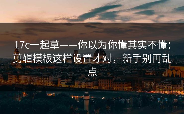 17c一起草——你以为你懂其实不懂：剪辑模板这样设置才对，新手别再乱点