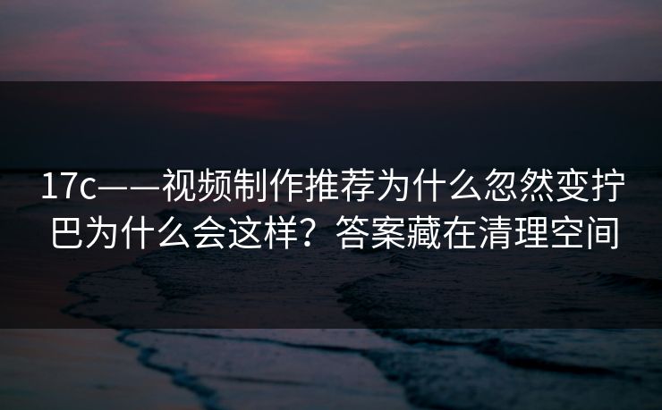 17c——视频制作推荐为什么忽然变拧巴为什么会这样？答案藏在清理空间